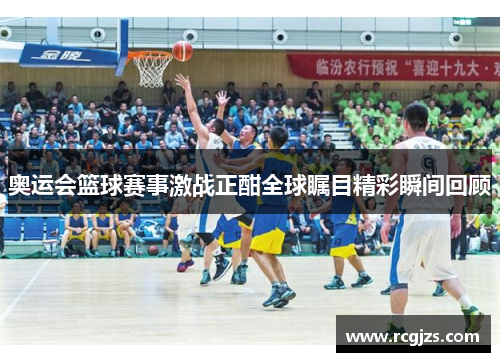 奥运会篮球赛事激战正酣全球瞩目精彩瞬间回顾 奥运会篮球赛事激战正酣全球瞩目精彩瞬间回顾