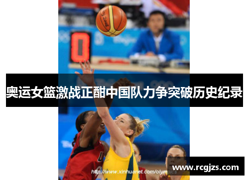 奥运女篮激战正酣中国队力争突破历史纪录 奥运女篮激战正酣中国队力争突破历史纪录